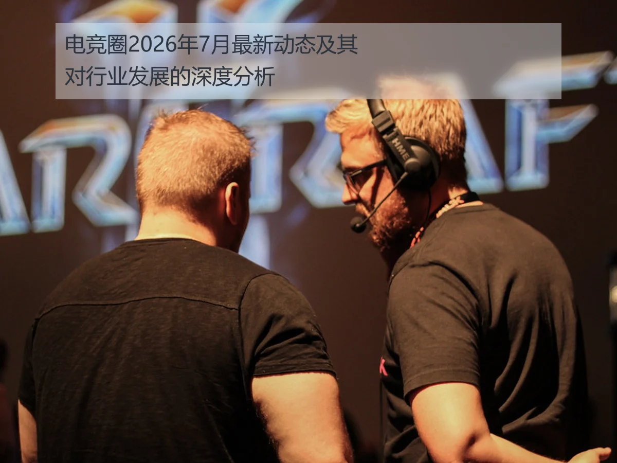 电竞圈2026年7月最新动态及其对行业发展的深度分析